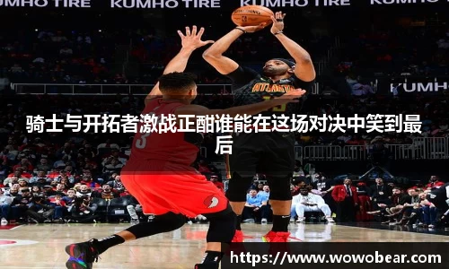 骑士与开拓者激战正酣谁能在这场对决中笑到最后