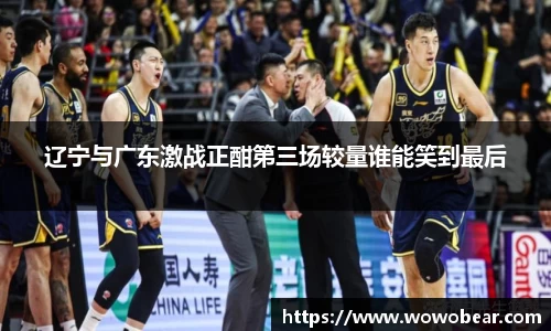 辽宁与广东激战正酣第三场较量谁能笑到最后
